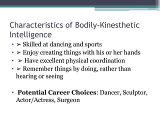 Characteristics of Bodily-Kinesthetic
Intelligence
• ➢ Skilled at dancing and sports
• ➢ Enjoy creating things with his or her hands
• ➢ Have excellent physical coordination
• ➢ Remember things by doing, rather than
hearing or seeing
• Potential Career Choices: Dancer, Sculptor,
Actor/Actress, Surgeon
 