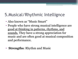 5.Musical/Rhythmic Intellignce
• Also known as “Music Smart”
• People who have strong musical intelligence are
good at thinking in patterns, rhythms, and
sounds. They have a strong appreciation for
music and are often good at musical composition
and performance.
• Strengths: Rhythm and Music
 
