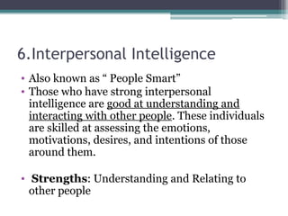 6.Interpersonal Intelligence
• Also known as “ People Smart”
• Those who have strong interpersonal
intelligence are good at understanding and
interacting with other people. These individuals
are skilled at assessing the emotions,
motivations, desires, and intentions of those
around them.
• Strengths: Understanding and Relating to
other people
 