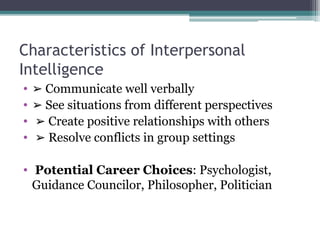 Characteristics of Interpersonal
Intelligence
• ➢ Communicate well verbally
• ➢ See situations from different perspectives
• ➢ Create positive relationships with others
• ➢ Resolve conflicts in group settings
• Potential Career Choices: Psychologist,
Guidance Councilor, Philosopher, Politician
 