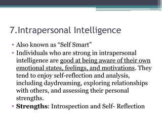 7.Intrapersonal Intelligence
• Also known as “Self Smart”
• Individuals who are strong in intrapersonal
intelligence are good at being aware of their own
emotional states, feelings, and motivations. They
tend to enjoy self-reflection and analysis,
including daydreaming, exploring relationships
with others, and assessing their personal
strengths.
• Strengths: Introspection and Self- Reflection
 