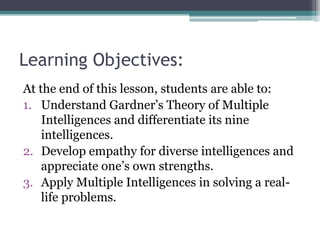 Learning Objectives:
At the end of this lesson, students are able to:
1. Understand Gardner’s Theory of Multiple
Intelligences and differentiate its nine
intelligences.
2. Develop empathy for diverse intelligences and
appreciate one’s own strengths.
3. Apply Multiple Intelligences in solving a real-
life problems.
 