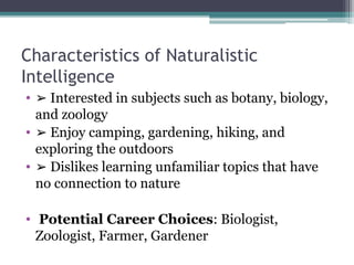 Characteristics of Naturalistic
Intelligence
• ➢ Interested in subjects such as botany, biology,
and zoology
• ➢ Enjoy camping, gardening, hiking, and
exploring the outdoors
• ➢ Dislikes learning unfamiliar topics that have
no connection to nature
• Potential Career Choices: Biologist,
Zoologist, Farmer, Gardener
 