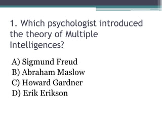 1. Which psychologist introduced
the theory of Multiple
Intelligences?
A) Sigmund Freud
B) Abraham Maslow
C) Howard Gardner
D) Erik Erikson
 