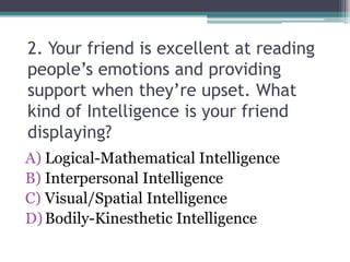 2. Your friend is excellent at reading
people’s emotions and providing
support when they’re upset. What
kind of Intelligence is your friend
displaying?
A) Logical-Mathematical Intelligence
B) Interpersonal Intelligence
C) Visual/Spatial Intelligence
D)Bodily-Kinesthetic Intelligence
 