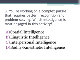 3. You’re working on a complex puzzle
that requires pattern recognition and
problem-solving. Which intelligence is
most engaged in this activity?
A)Spatial Intelligence
B)Linguistic Intelligence
C)Interpersonal Intelligence
D)Bodily-Kinesthetic Intelligence
 