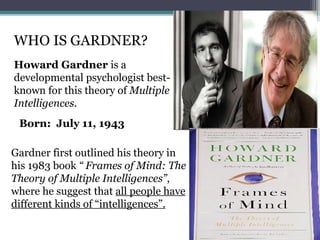 WHO IS GARDNER?
Howard Gardner is a
developmental psychologist best-
known for this theory of Multiple
Intelligences.
Gardner first outlined his theory in
his 1983 book “ Frames of Mind: The
Theory of Multiple Intelligences”,
where he suggest that all people have
different kinds of “intelligences”.
Born: July 11, 1943
 