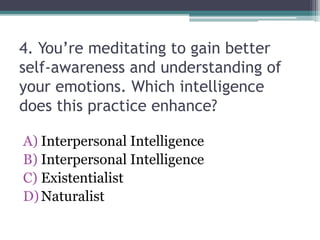 4. You’re meditating to gain better
self-awareness and understanding of
your emotions. Which intelligence
does this practice enhance?
A) Interpersonal Intelligence
B) Interpersonal Intelligence
C) Existentialist
D)Naturalist
 