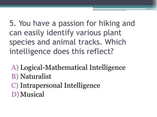 5. You have a passion for hiking and
can easily identify various plant
species and animal tracks. Which
intelligence does this reflect?
A) Logical-Mathematical Intelligence
B) Naturalist
C) Intrapersonal Intelligence
D)Musical
 