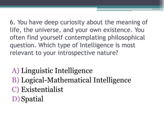 6. You have deep curiosity about the meaning of
life, the universe, and your own existence. You
often find yourself contemplating philosophical
question. Which type of Intelligence is most
relevant to your introspective nature?
A) Linguistic Intelligence
B) Logical-Mathematical Intelligence
C) Existentialist
D)Spatial
 
