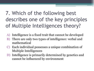 7. Which of the following best
describes one of the key principles
of Multiple Intelligences theory?
A) Intelligence is a fixed trait that cannot be developed
B) There are only two types of intelligence: verbal and
mathematical
C) Each individual possesses a unique combination of
Multiple Intelligences
D) Intelligence is primarily determined by genetics and
cannot be influenced by environment
 