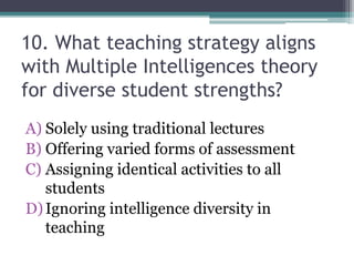 10. What teaching strategy aligns
with Multiple Intelligences theory
for diverse student strengths?
A) Solely using traditional lectures
B) Offering varied forms of assessment
C) Assigning identical activities to all
students
D)Ignoring intelligence diversity in
teaching
 