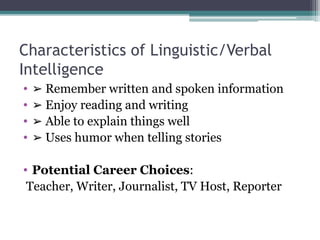 Characteristics of Linguistic/Verbal
Intelligence
• ➢ Remember written and spoken information
• ➢ Enjoy reading and writing
• ➢ Able to explain things well
• ➢ Uses humor when telling stories
• Potential Career Choices:
Teacher, Writer, Journalist, TV Host, Reporter
 