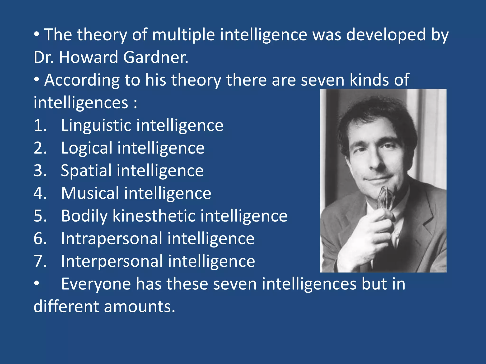  The theory of multiple intelligence was developed by Dr. Howard Gardner. According to his theory there are seven kinds of intelligences :Linguistic intelligenceLogical intelligenceSpatial intelligenceMusical intelligenceBodily kinesthetic intelligenceIntrapersonal intelligenceInterpersonal intelligenceEveryone has these seven intelligences but in different amounts.