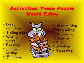 Activities These People
Would Enjoy
• Book
reporting
• Telling jokes
• Writing
words
• Reading
• Journal
writing
• Speaking
•Letter writing
•Storytelling
•Discussing
•Creative
writing
•Debating
•Persuading
 