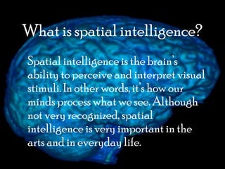 What is spatial intelligence?
Spatial intelligence is the brain’s
ability to perceive and interpret visual
stimuli. In other words, it’s how our
minds process what we see. Although
not very recognized, spatial
intelligence is very important in the
arts and in everyday life.
 