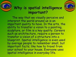 Why is spatial intelligence
important?
The way that we visually perceive and
interpret the world around us is an
important quality to have. In the arts, the
ability to transfer a vision to a painting,
sculpture, or film is a key quality. Careers
such as architecture, require a person to
transfer a vision of a structure into a
blueprint. Spatial intelligence is even used
by average people to remember small, but
important facts; like how to travel from
your school to your house. Everyone uses
spatial intelligence in everyday life.
 