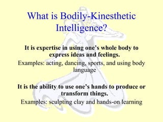 What is Bodily-Kinesthetic
Intelligence?
It is expertise in using one’s whole body to
express ideas and feelings.
Examples: acting, dancing, sports, and using body
language
It is the ability to use one’s hands to produce or
transform things.
Examples: sculpting clay and hands-on learning
 