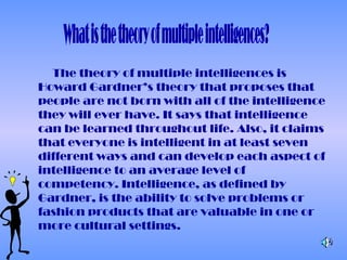 The theory of multiple intelligences is
Howard Gardner’s theory that proposes that
people are not born with all of the intelligence
they will ever have. It says that intelligence
can be learned throughout life. Also, it claims
that everyone is intelligent in at least seven
different ways and can develop each aspect of
intelligence to an average level of
competency. Intelligence, as defined by
Gardner, is the ability to solve problems or
fashion products that are valuable in one or
more cultural settings.
 