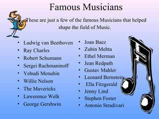 Famous Musicians
These are just a few of the famous Musicians that helped
shape the field of Music.
• Joan Baez
• Zubin Mehta
• Ethel Merman
• Jean Redpath
• Gustav Mahler
• Leonard Bernstein
• Ella Fitzgerald
• Jenny Lind
• Stephen Foster
• Antonio Stradivari
• Ludwig van Beethoven
• Ray Charles
• Robert Schumann
• Sergei Rachmaninoff
• Yehudi Menuhin
• Willie Nelson
• The Mavericks
• Lawerence Welk
• George Gershwin
 