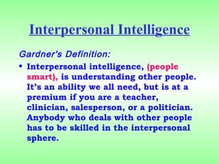 Interpersonal Intelligence
Gardner's Definition:
• Interpersonal intelligence, (people
smart), is understanding other people. 
It’s an ability we all need, but is at a
premium if you are a teacher,
clinician, salesperson, or a politician. 
Anybody who deals with other people
has to be skilled in the interpersonal
sphere.
 
