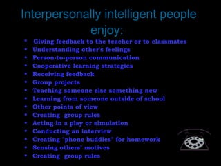 Interpersonally intelligent people
enjoy:
* Giving feedback to the teacher or to classmates
• Understanding other's feelings
• Person-to-person communication
• Cooperative learning strategies
• Receiving feedback
• Group projects
• Teaching someone else something new
• Learning from someone outside of school
• Other points of view
• Creating  group rules
• Acting in a play or simulation
• Conducting an interview
• Creating "phone buddies" for homework
• Sensing others’ motives
• Creating  group rules
 