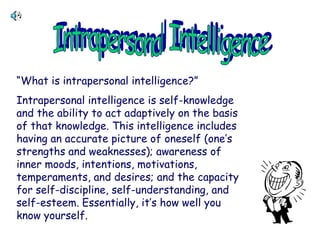 “What is intrapersonal intelligence?”
Intrapersonal intelligence is self-knowledge
and the ability to act adaptively on the basis
of that knowledge. This intelligence includes
having an accurate picture of oneself (one’s
strengths and weaknesses); awareness of
inner moods, intentions, motivations,
temperaments, and desires; and the capacity
for self-discipline, self-understanding, and
self-esteem. Essentially, it’s how well you
know yourself.
 