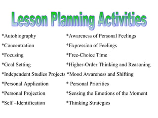 *Autobiography *Awareness of Personal Feelings
*Concentration *Expression of Feelings
*Focusing *Free-Choice Time
*Goal Setting *Higher-Order Thinking and Reasoning
*Independent Studies Projects *Mood Awareness and Shifting
*Personal Application * Personal Priorities
*Personal Projection *Sensing the Emotions of the Moment
*Self –Identification *Thinking Strategies
 