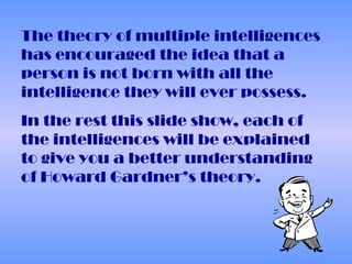 The theory of multiple intelligences
has encouraged the idea that a
person is not born with all the
intelligence they will ever possess.
In the rest this slide show, each of
the intelligences will be explained
to give you a better understanding
of Howard Gardner’s theory.
 