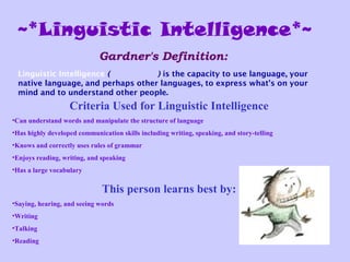 ~*Linguistic Intelligence*~
Linguistic Intelligence (Word Smart) is the capacity to use language, your
native language, and perhaps other languages, to express what's on your
mind and to understand other people.
Gardner's Definition:
Criteria Used for Linguistic Intelligence
•Can understand words and manipulate the structure of language
•Has highly developed communication skills including writing, speaking, and story-telling
•Knows and correctly uses rules of grammar
•Enjoys reading, writing, and speaking
•Has a large vocabulary
This person learns best by:
•Saying, hearing, and seeing words
•Writing
•Talking
•Reading
 