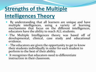 Strengths of the Multiple 
Intelligences Theory 
 By understanding that all learners are unique and have 
multiple intelligences, using a variety of learning 
mechanisms that focus on the different intelligences, 
educators have the ability to reach ALL students. 
 ·The Multiple Intelligences theory was based off of 
developmental, clinical, case study and educational 
evidence. 
 · The educators are given the opportunity to get to know 
their students individually in order for each student to 
perform to the best of their ability. 
 It recognizes that educators need to differentiate 
instruction in their classroom. 
 