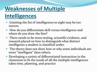 Weaknesses of Multiple 
Intelligences 
 ·Limiting the list of intelligences to eight may be too 
narrow. 
 How do you differentiate skill versus intelligence and 
where do you draw the line? 
 There needs to be more testing, scientific evidence, and 
research placed on how to distinguish what distinct 
intelligence a student is classified under. 
 The theory does not show how or why some individuals are 
more “intelligent” than others. 
 Developing a variety of differentiated instruction in the 
classroom to fit the needs of all the multiple intelligences 
takes time, planning, and practice 
 