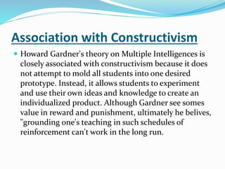 Association with Constructivism 
 Howard Gardner's theory on Multiple Intelligences is 
closely associated with constructivism because it does 
not attempt to mold all students into one desired 
prototype. Instead, it allows students to experiment 
and use their own ideas and knowledge to create an 
individualized product. Although Gardner see somes 
value in reward and punishment, ultimately he belives, 
"grounding one's teaching in such schedules of 
reinforcement can't work in the long run. 
 