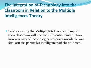 The Integration of Technology into the 
Classroom in Relation to the Multiple 
Intelligences Theory 
 Teachers using the Multiple Intelligence theory in 
their classroom will need to differentiate instruction, 
have a variety of technological resources available, and 
focus on the particular intelligences of the students. 
 