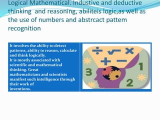 Logical Mathematical. Industive and deductive 
thinking and reasoning, abiliteis logic,as well as 
the use of numbers and abstrcact pattem 
recognition 
It involves the ability to detect 
patterns, ability to reason, calculate 
and think logically. 
It is mostly associated with 
scientific and mathematical 
thinking. Great 
mathematicians and scientists 
manifest such intelligence through 
their work of 
inventions. 
 