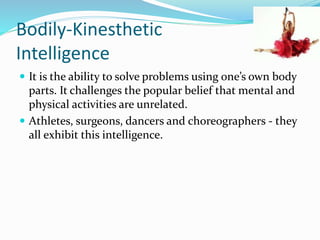 Bodily-Kinesthetic 
Intelligence 
 It is the ability to solve problems using one’s own body 
parts. It challenges the popular belief that mental and 
physical activities are unrelated. 
 Athletes, surgeons, dancers and choreographers - they 
all exhibit this intelligence. 
 