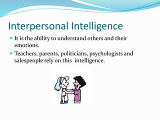 Interpersonal Intelligence 
 It is the ability to understand others and their 
emotions. 
 Teachers, parents, politicians, psychologists and 
salespeople rely on this intelligence. 
 