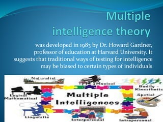 was developed in 1983 by Dr. Howard Gardner, 
professor of education at Harvard University. It 
suggests that traditional ways of testing for intelligence 
may be biased to certain types of individuals 
 