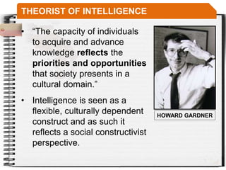 THEORIST OF INTELLIGENCE
• “The capacity of individuals
to acquire and advance
knowledge reflects the
priorities and opportunities
that society presents in a
cultural domain.”
HOWARD GARDNER
• Intelligence is seen as a
flexible, culturally dependent
construct and as such it
reflects a social constructivist
perspective.
 