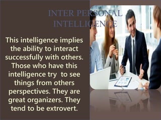 This intelligence implies
the ability to interact
successfully with others.
Those who have this
intelligence try to see
things from others
perspectives. They are
great organizers. They
tend to be extrovert.
INTER PERSONAL
INTELLIGENCE
 