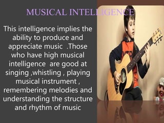 This intelligence implies the
ability to produce and
appreciate music .Those
who have high musical
intelligence are good at
singing ,whistling , playing
musical instrument ,
remembering melodies and
understanding the structure
and rhythm of music
MUSICAL INTELLIGENCE
 