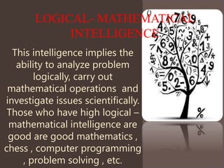 This intelligence implies the
ability to analyze problem
logically, carry out
mathematical operations and
investigate issues scientifically.
Those who have high logical –
mathematical intelligence are
good are good mathematics ,
chess , computer programming
, problem solving , etc.
LOGICAL- MATHEMATICAL
INTELLIGENCE
 