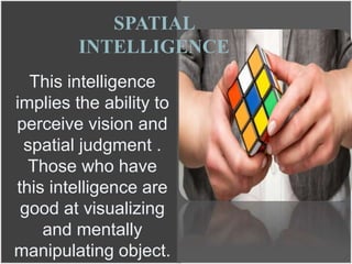 This intelligence
implies the ability to
perceive vision and
spatial judgment .
Those who have
this intelligence are
good at visualizing
and mentally
manipulating object.
SPATIAL
INTELLIGENCE
 