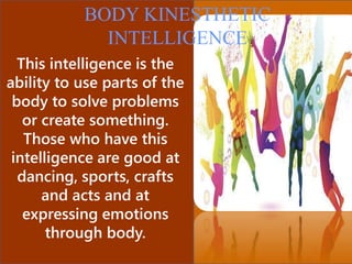 This intelligence is the
ability to use parts of the
body to solve problems
or create something.
Those who have this
intelligence are good at
dancing, sports, crafts
and acts and at
expressing emotions
through body.
BODY KINESTHETIC
INTELLIGENCE
 