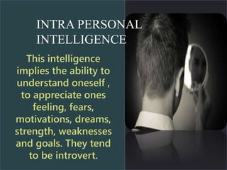 This intelligence
implies the ability to
understand oneself ,
to appreciate ones
feeling, fears,
motivations, dreams,
strength, weaknesses
and goals. They tend
to be introvert.
INTRA PERSONAL
INTELLIGENCE
 