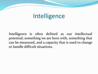 Intelligence
Intelligence is often defined as our intellectual
potential; something we are born with, something that
can be measured, and a capacity that is used to change
or handle difficult situations.
 