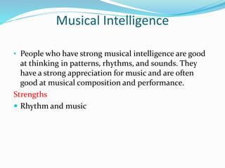 Musical Intelligence
• People who have strong musical intelligence are good
at thinking in patterns, rhythms, and sounds. They
have a strong appreciation for music and are often
good at musical composition and performance.
Strengths
 Rhythm and music
 