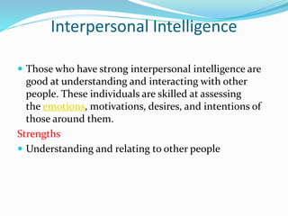 Interpersonal Intelligence
 Those who have strong interpersonal intelligence are
good at understanding and interacting with other
people. These individuals are skilled at assessing
the emotions, motivations, desires, and intentions of
those around them.
Strengths
 Understanding and relating to other people
 