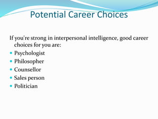 Potential Career Choices
If you're strong in interpersonal intelligence, good career
choices for you are:
 Psychologist
 Philosopher
 Counsellor
 Sales person
 Politician
 