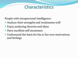 Characteristics
People with intrapersonal intelligence:
 Analyze their strengths and weaknesses well
 Enjoy analyzing theories and ideas
 Have excellent self-awareness
 Understand the basis for his or her own motivations
and feelings
 